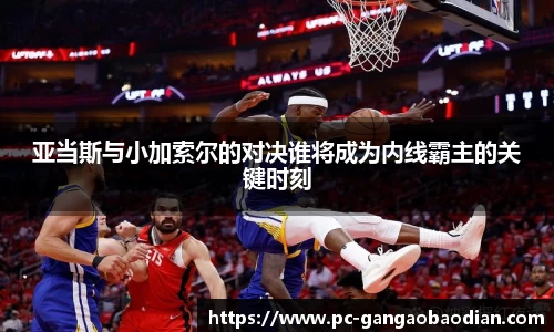亚当斯与小加索尔的对决谁将成为内线霸主的关键时刻