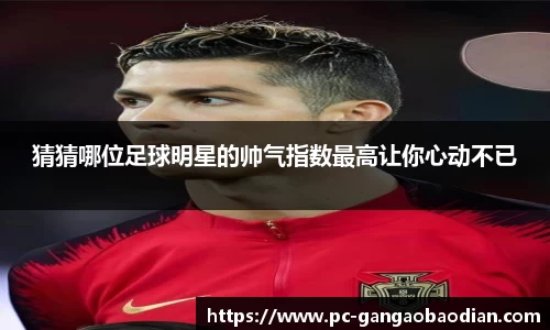 猜猜哪位足球明星的帅气指数最高让你心动不已
