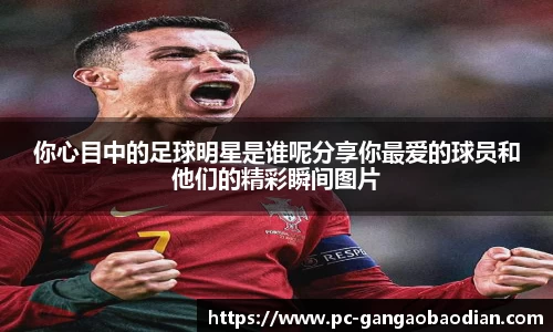 你心目中的足球明星是谁呢分享你最爱的球员和他们的精彩瞬间图片